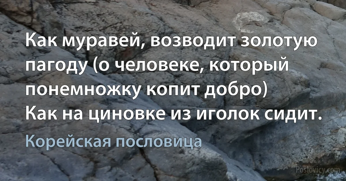 Как муравей, возводит золотую пагоду (о человеке, который понемножку копит добро)
Как на циновке из иголок сидит. (Корейская пословица)