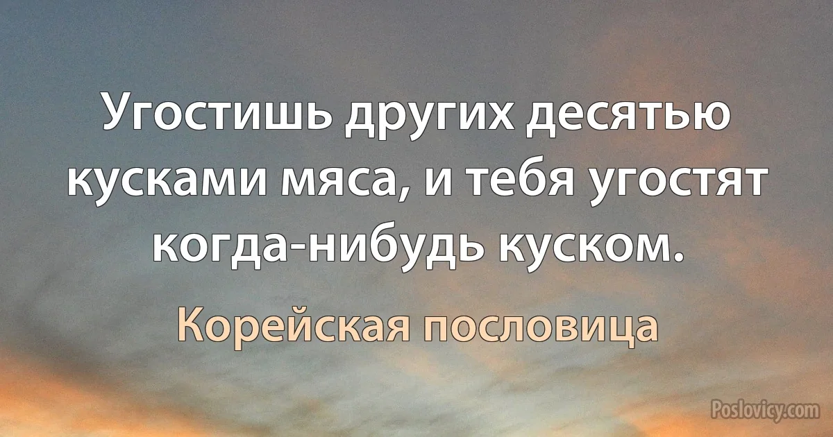 Угостишь других десятью кусками мяса, и тебя угостят когда-нибудь куском. (Корейская пословица)