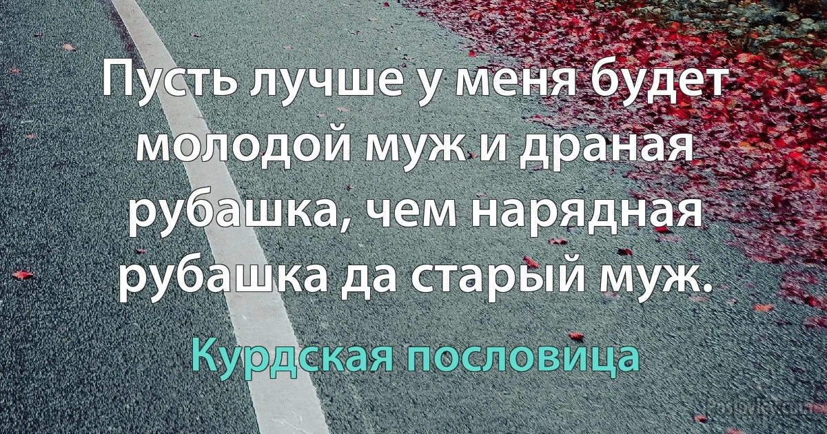 Пусть лучше у меня будет молодой муж и драная рубашка, чем нарядная рубашка да старый муж. (Курдская пословица)