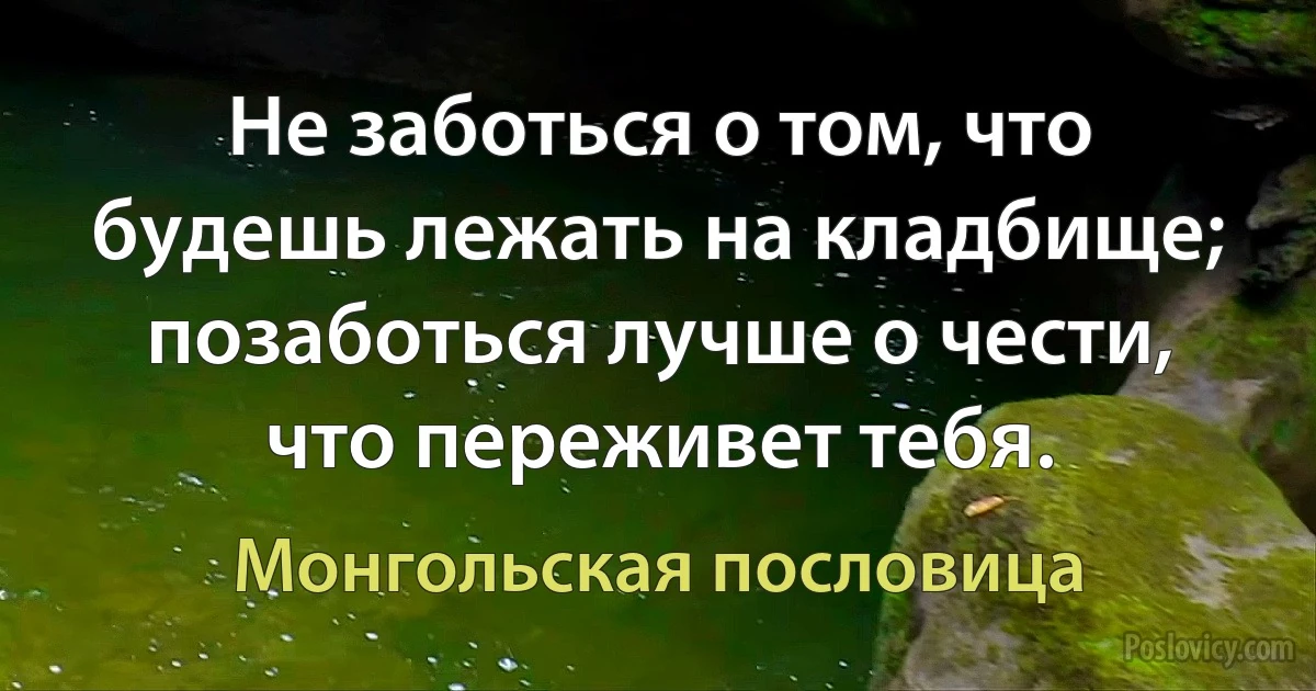 Не заботься о том, что будешь лежать на кладбище; позаботься лучше о чести, что переживет тебя. (Монгольская пословица)