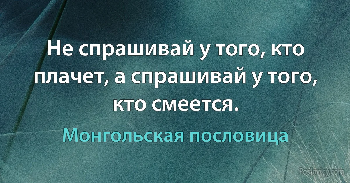 Не спрашивай у того, кто плачет, а спрашивай у того, кто смеется. (Монгольская пословица)