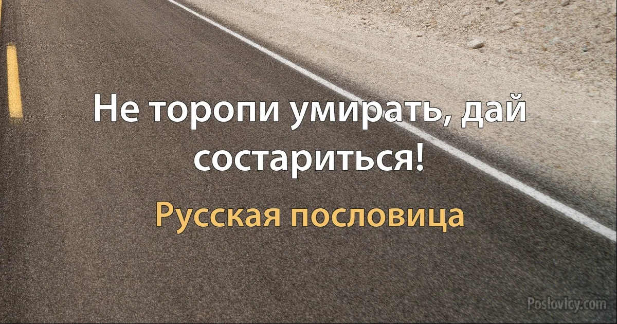 Не торопи умирать, дай состариться! (Русская пословица)