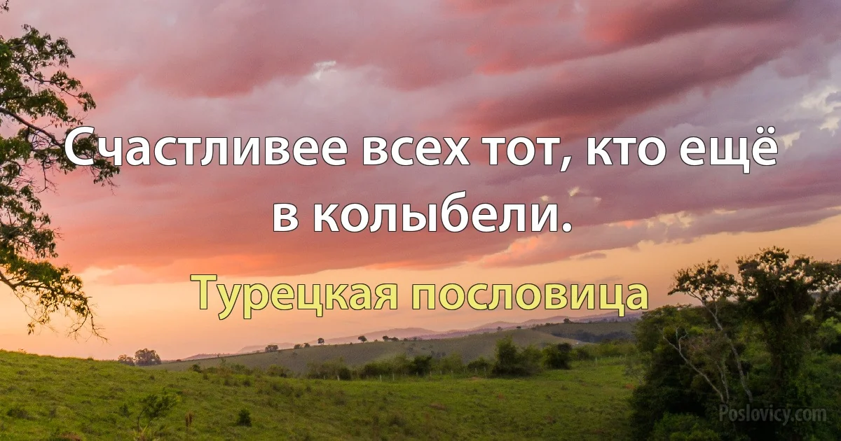 Счастливее всех тот, кто ещё в колыбели. (Турецкая пословица)