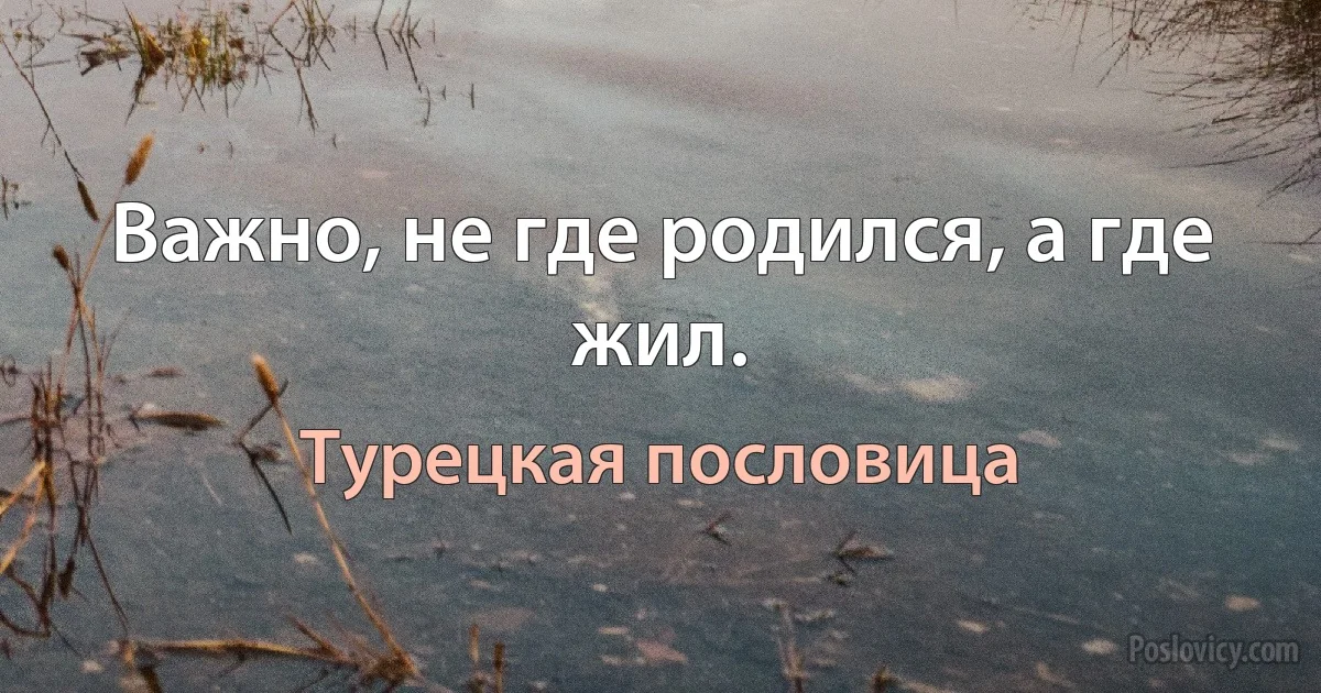 Важно, не где родился, а где жил. (Турецкая пословица)