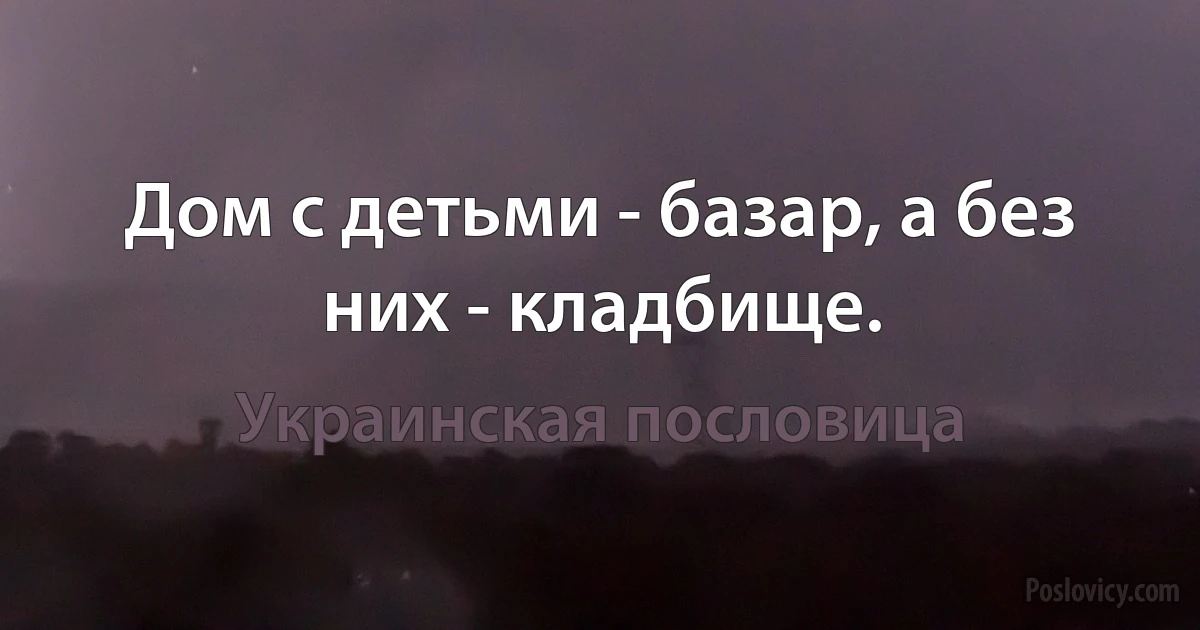 Дом с детьми - базар, а без них - кладбище. (Украинская пословица)