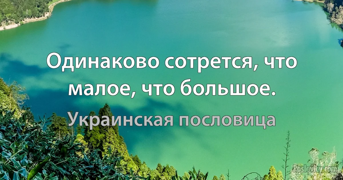 Одинаково сотрется, что малое, что большое. (Украинская пословица)