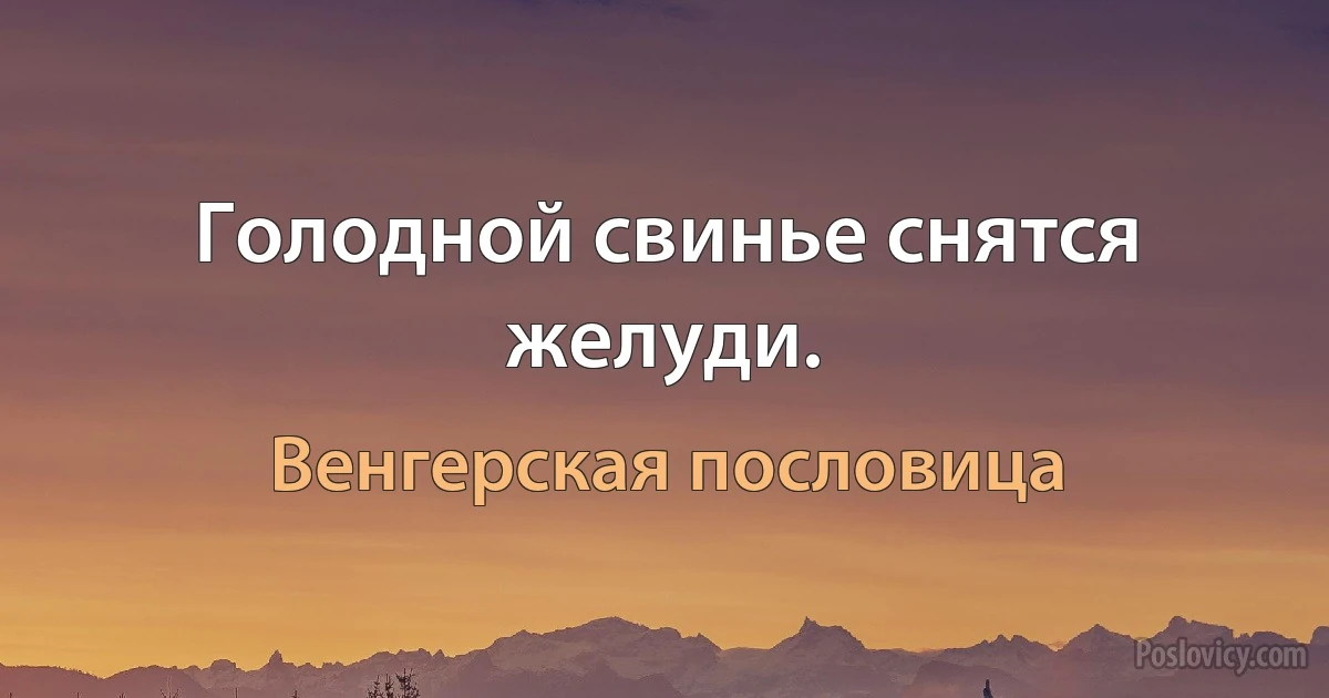 Голодной свинье снятся желуди. (Венгерская пословица)