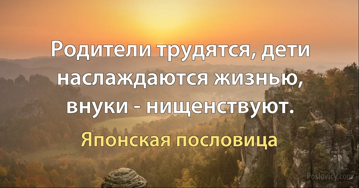 Родители трудятся, дети наслаждаются жизнью, внуки - нищенствуют. (Японская пословица)