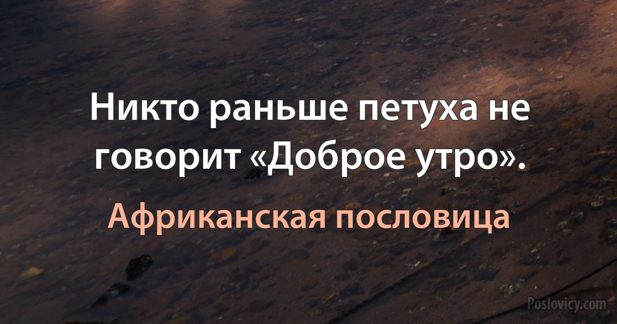 Никто раньше петуха не говорит «Доброе утро». (Африканская пословица)