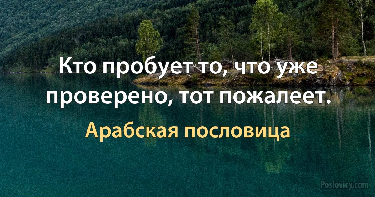 Кто пробует то, что уже проверено, тот пожалеет. (Арабская пословица)