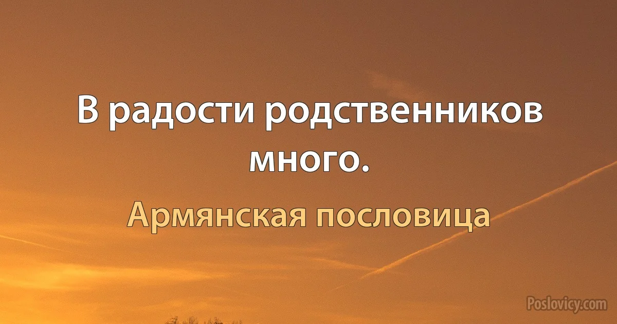 В радости родственников много. (Армянская пословица)