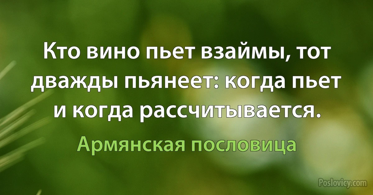 Кто вино пьет взаймы, тот дважды пьянеет: когда пьет и когда рассчитывается. (Армянская пословица)