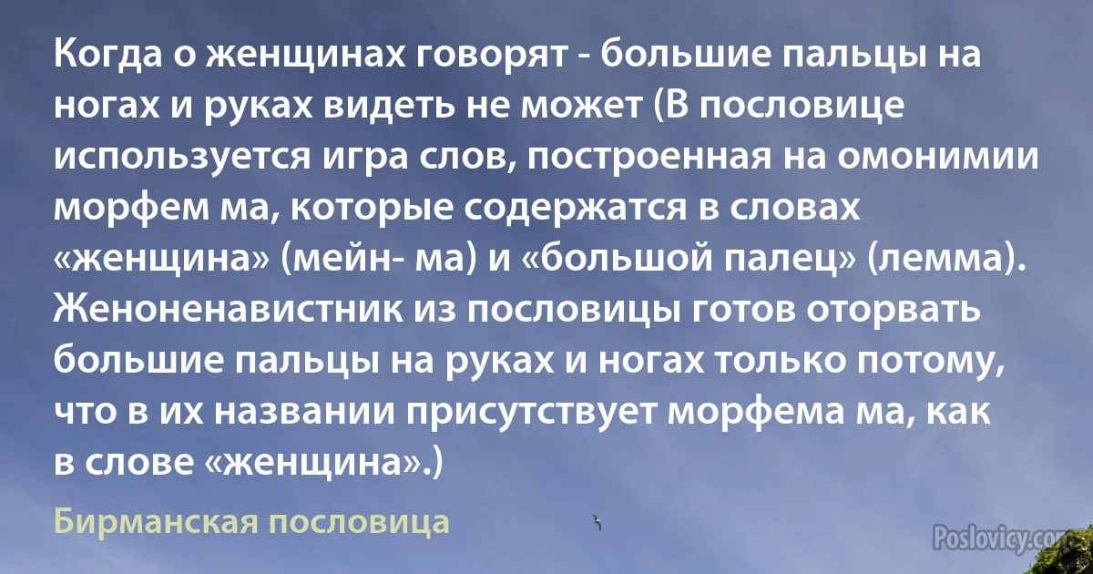 Когда о женщинах говорят - большие пальцы на ногах и руках видеть не может (В пословице используется игра слов, построенная на омонимии морфем ма, которые содержатся в словах «женщина» (мейн- ма) и «большой палец» (лемма). Женоненавистник из пословицы готов оторвать большие пальцы на руках и ногах только потому, что в их названии присутствует морфема ма, как в слове «женщина».) (Бирманская пословица)