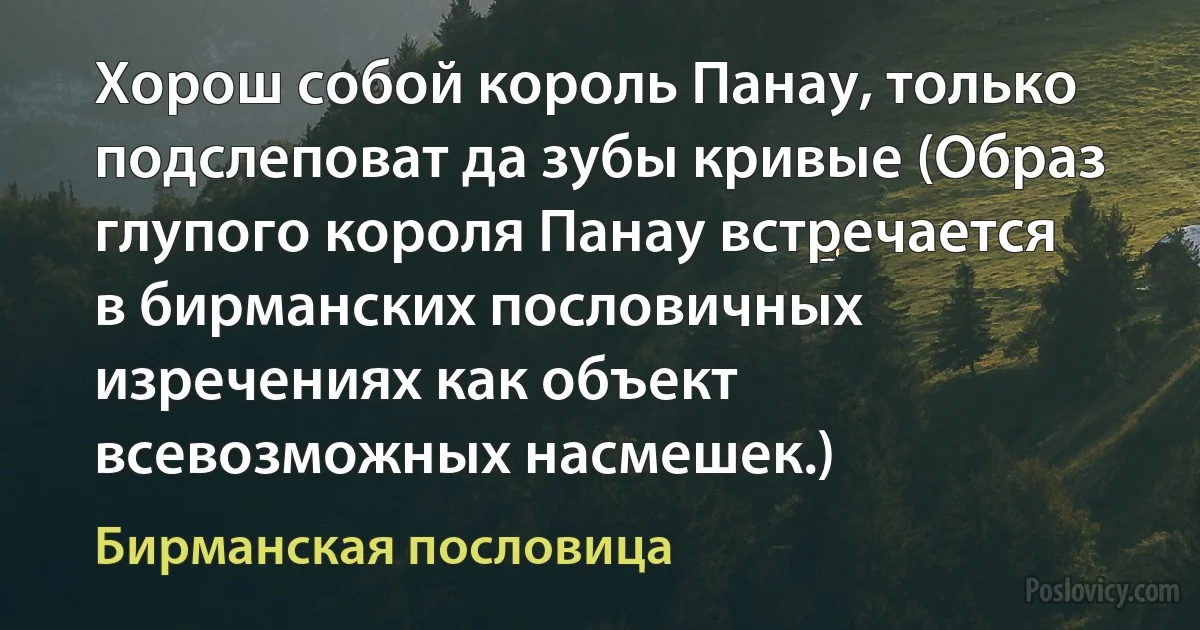 Хорош собой король Панау, только подслеповат да зубы кривые (Образ глупого короля Панау встречается в бирманских пословичных изречениях как объект всевозможных насмешек.) (Бирманская пословица)