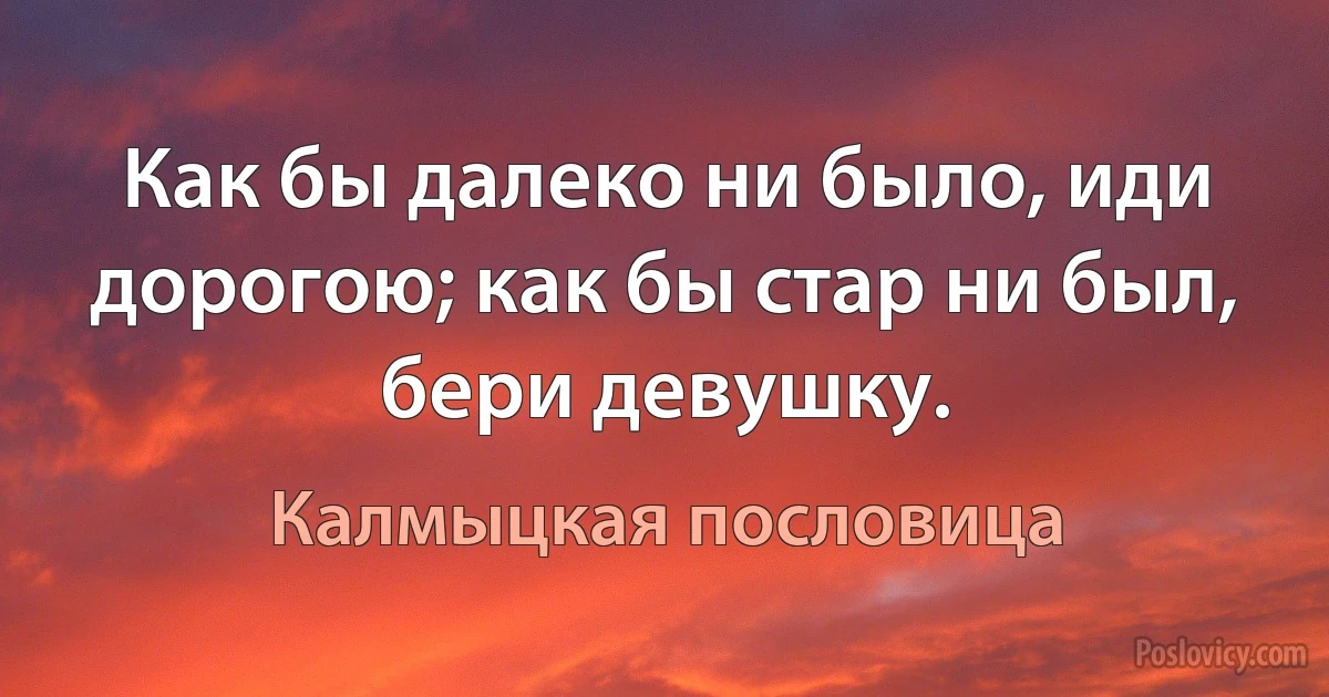 Как бы далеко ни было, иди дорогою; как бы стар ни был, бери девушку. (Калмыцкая пословица)