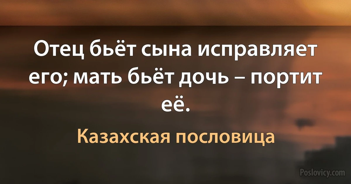 Отец бьёт сына исправляет его; мать бьёт дочь – портит её. (Казахская пословица)