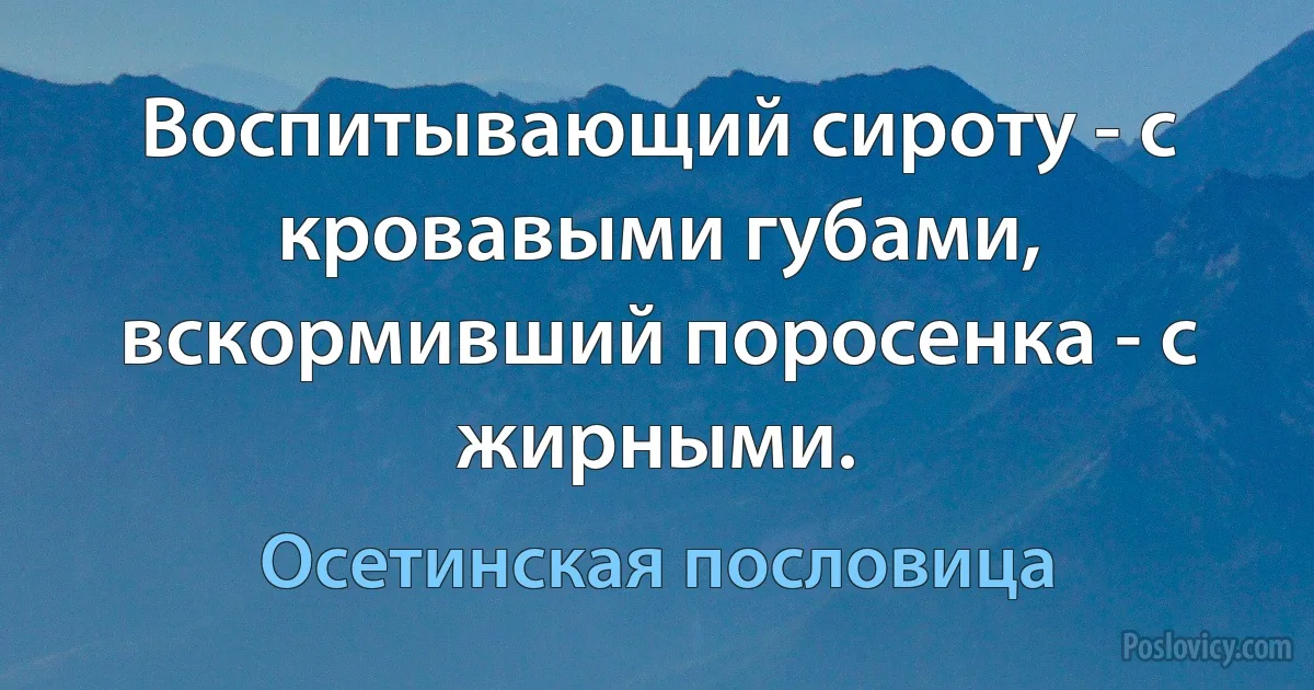 Воспитывающий сироту - с кровавыми губами, вскормивший поросенка - с жирными. (Осетинская пословица)