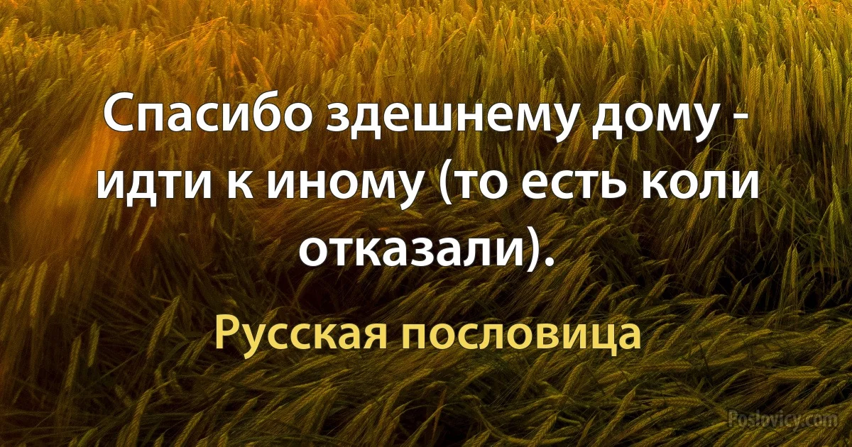 Спасибо здешнему дому - идти к иному (то есть коли отказали). (Русская пословица)