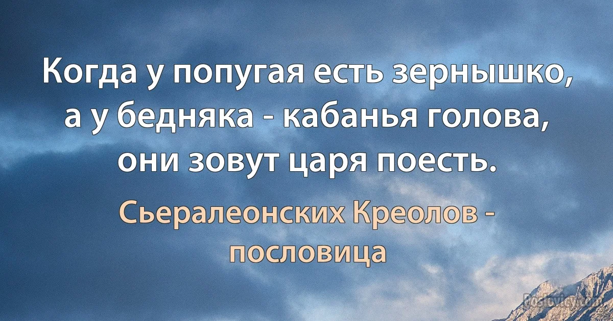 Когда у попугая есть зернышко, а у бедняка - кабанья голова, они зовут царя поесть. (Сьералеонских Креолов - пословица)