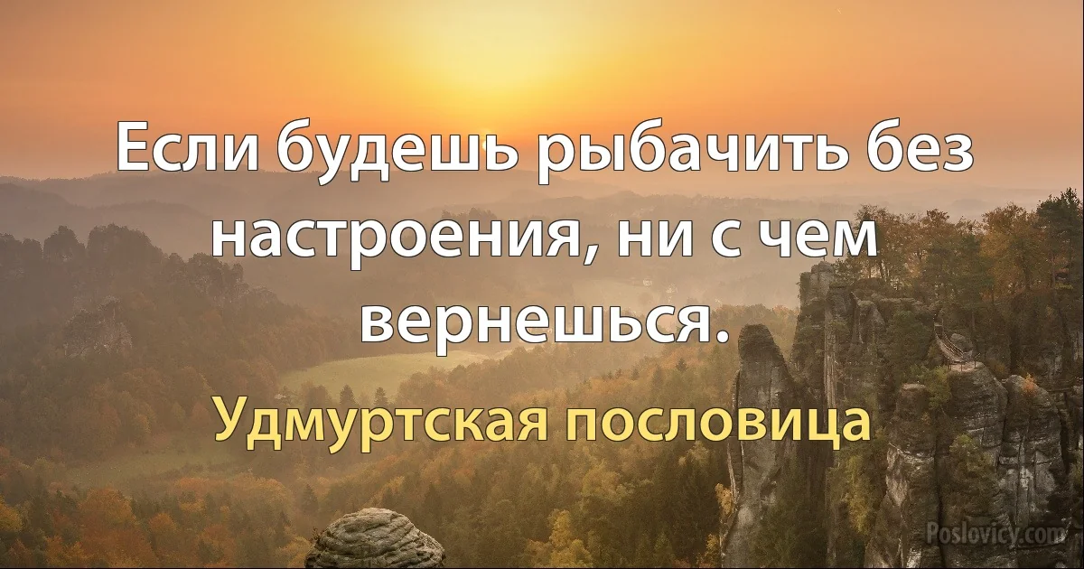 Если будешь рыбачить без настроения, ни с чем вернешься. (Удмуртская пословица)