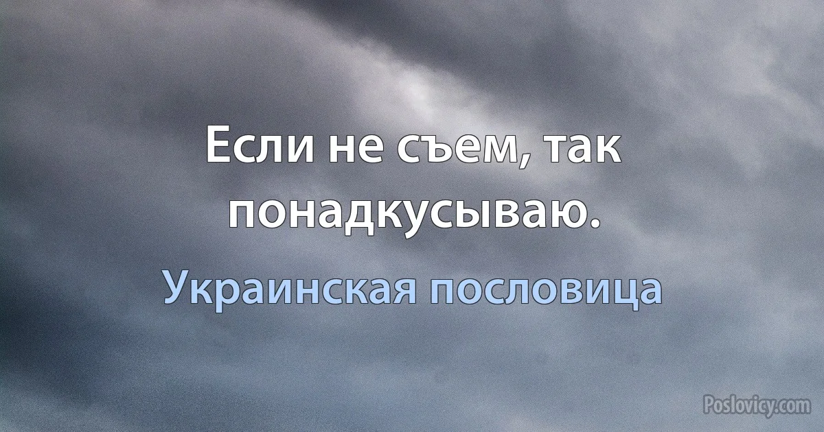 Если не съем, так понадкусываю. (Украинская пословица)