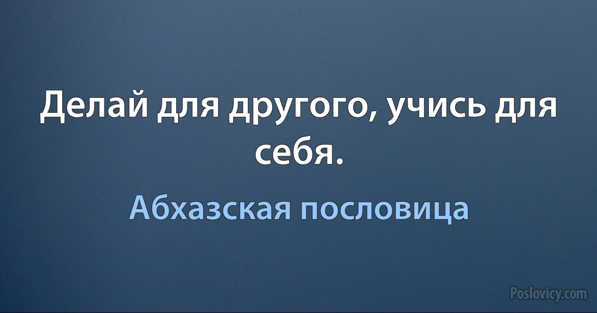 Делай для другого, учись для себя. (Абхазская пословица)