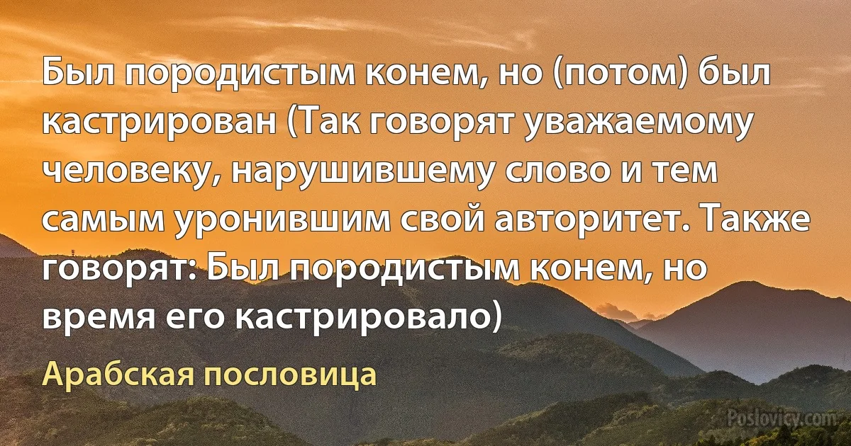 Был породистым конем, но (потом) был кастрирован (Так говорят уважаемому человеку, нарушившему слово и тем самым уронившим свой авторитет. Также говорят: Был породистым конем, но время его кастрировало) (Арабская пословица)