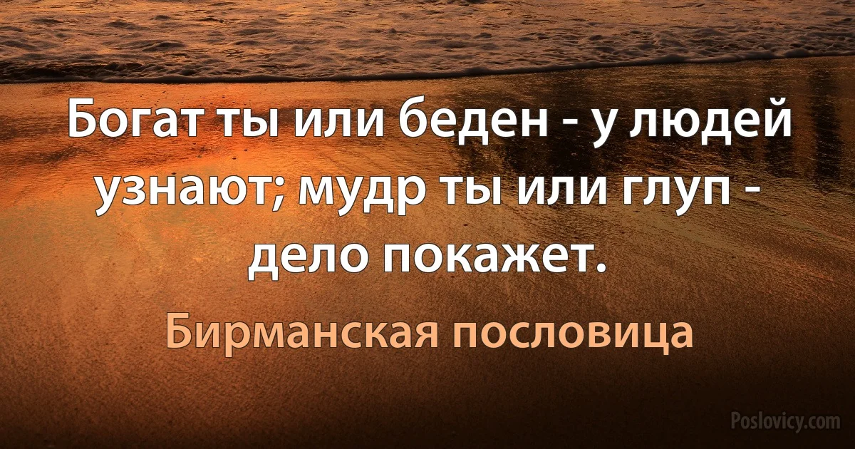 Богат ты или беден - у людей узнают; мудр ты или глуп - дело покажет. (Бирманская пословица)