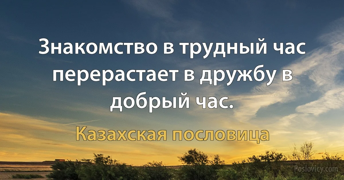 Знакомство в трудный час перерастает в дружбу в добрый час. (Казахская пословица)