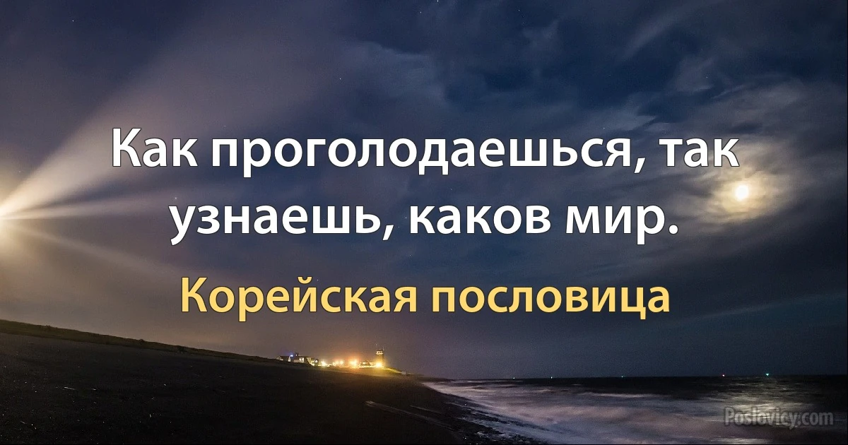 Как проголодаешься, так узнаешь, каков мир. (Корейская пословица)