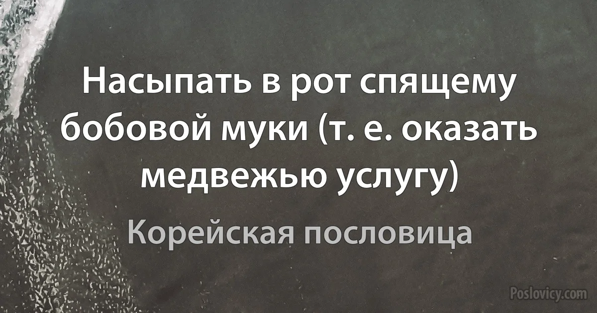 Насыпать в рот спящему бобовой муки (т. е. оказать медвежью услугу) (Корейская пословица)