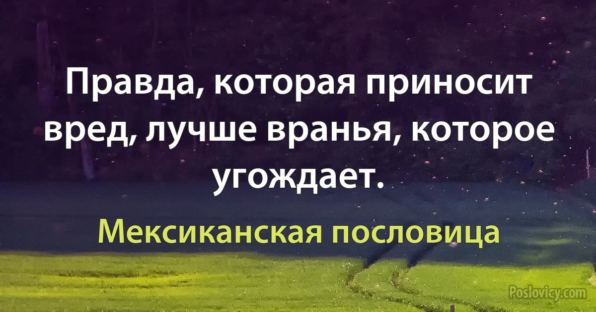 Правда, которая приносит вред, лучше вранья, которое угождает. (Мексиканская пословица)