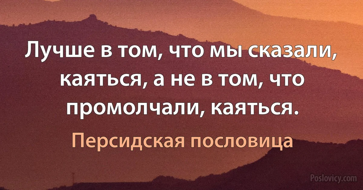 Лучше в том, что мы сказали, каяться, а не в том, что промолчали, каяться. (Персидская пословица)