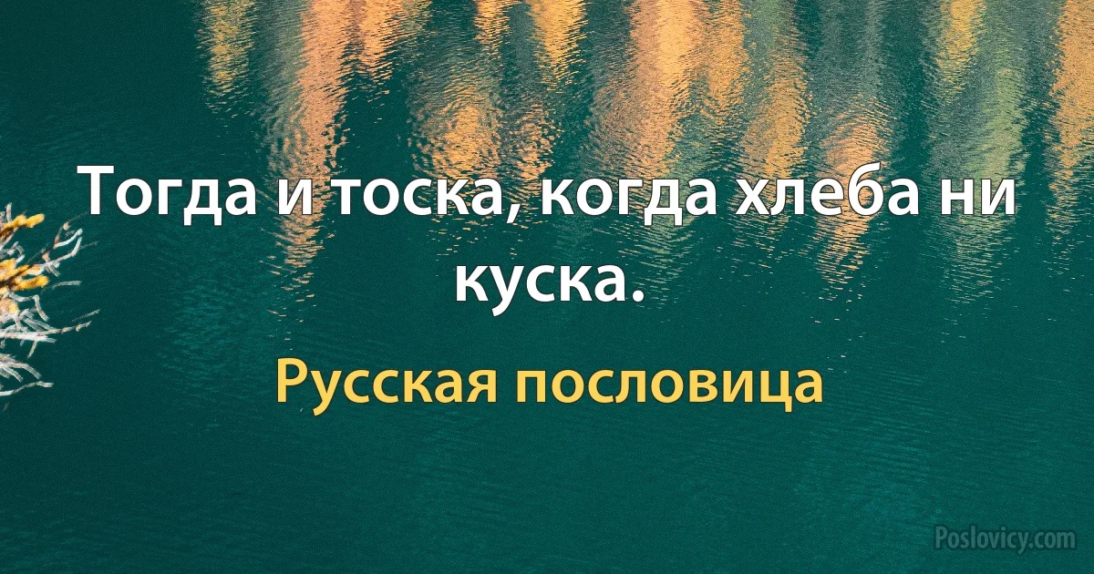 Тогда и тоска, когда хлеба ни куска. (Русская пословица)