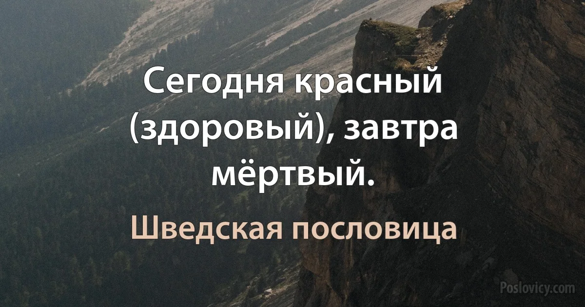 Сегодня красный (здоровый), завтра мёртвый. (Шведская пословица)