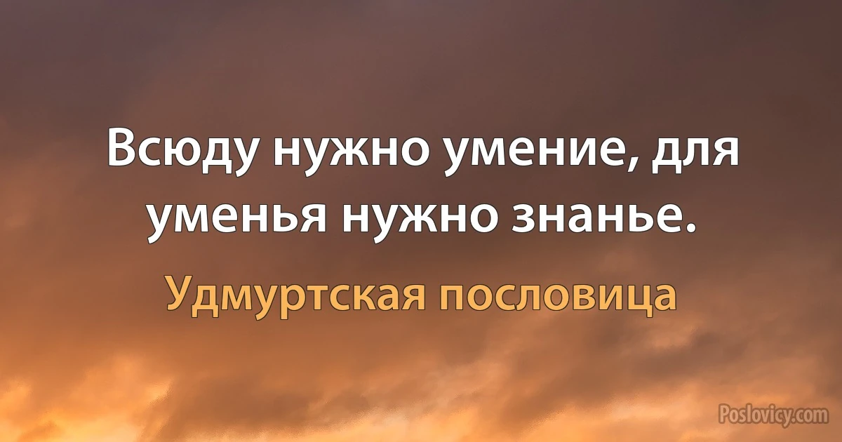 Всюду нужно умение, для уменья нужно знанье. (Удмуртская пословица)