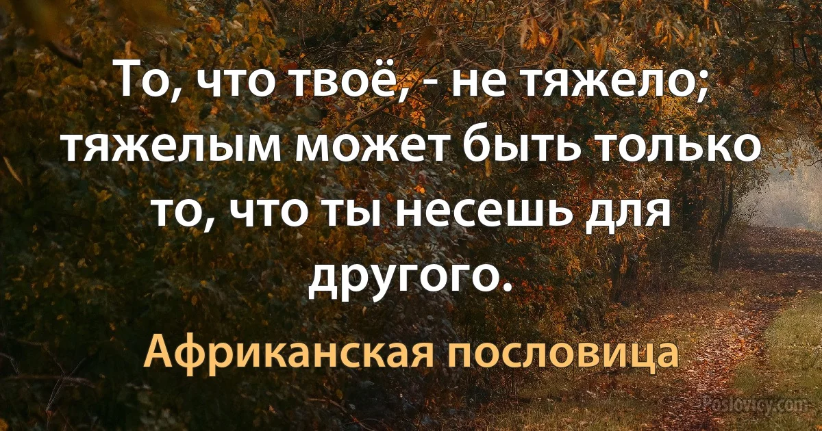 То, что твоё, - не тяжело; тяжелым может быть только то, что ты несешь для другого. (Африканская пословица)