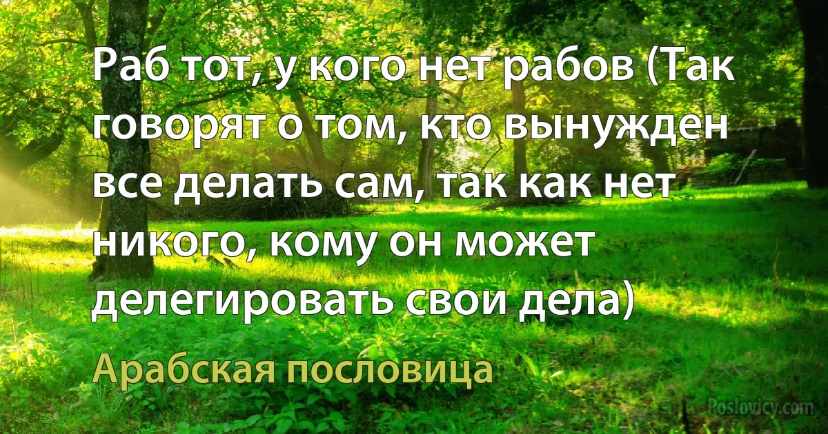 Раб тот, у кого нет рабов (Так говорят о том, кто вынужден все делать сам, так как нет никого, кому он может делегировать свои дела) (Арабская пословица)