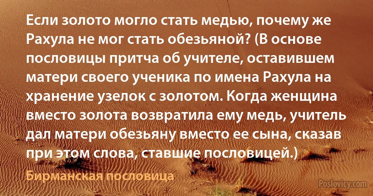 Если золото могло стать медью, почему же Рахула не мог стать обезьяной? (В основе пословицы притча об учителе, оставившем матери своего ученика по имена Рахула на хранение узелок с золотом. Когда женщина вместо золота возвратила ему медь, учитель дал матери обезьяну вместо ее сына, сказав при этом слова, ставшие пословицей.) (Бирманская пословица)