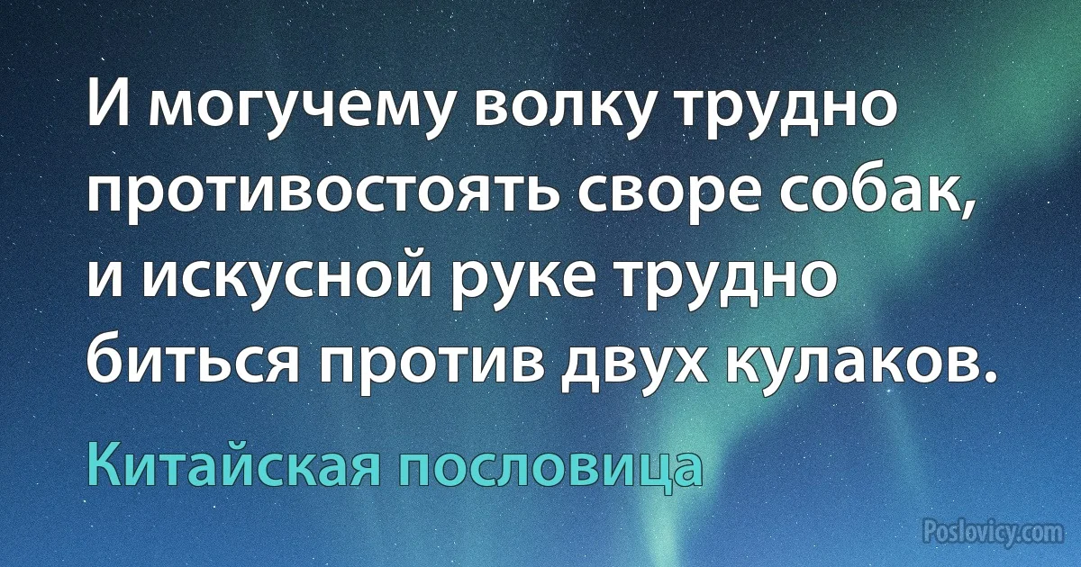 И могучему волку трудно противостоять своре собак, и искусной руке трудно биться против двух кулаков. (Китайская пословица)