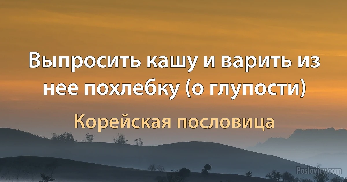 Выпросить кашу и варить из нее похлебку (о глупости) (Корейская пословица)