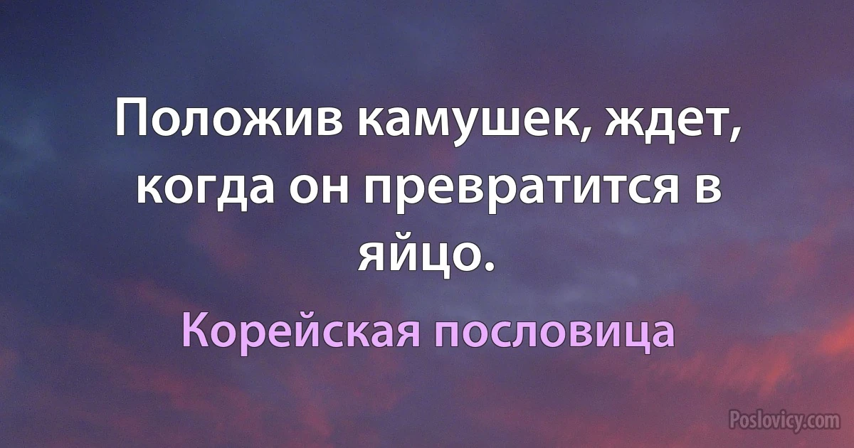 Положив камушек, ждет, когда он превратится в яйцо. (Корейская пословица)