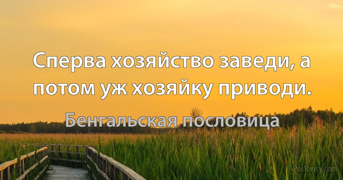 Сперва хозяйство заведи, а потом уж хозяйку приводи. (Бенгальская пословица)