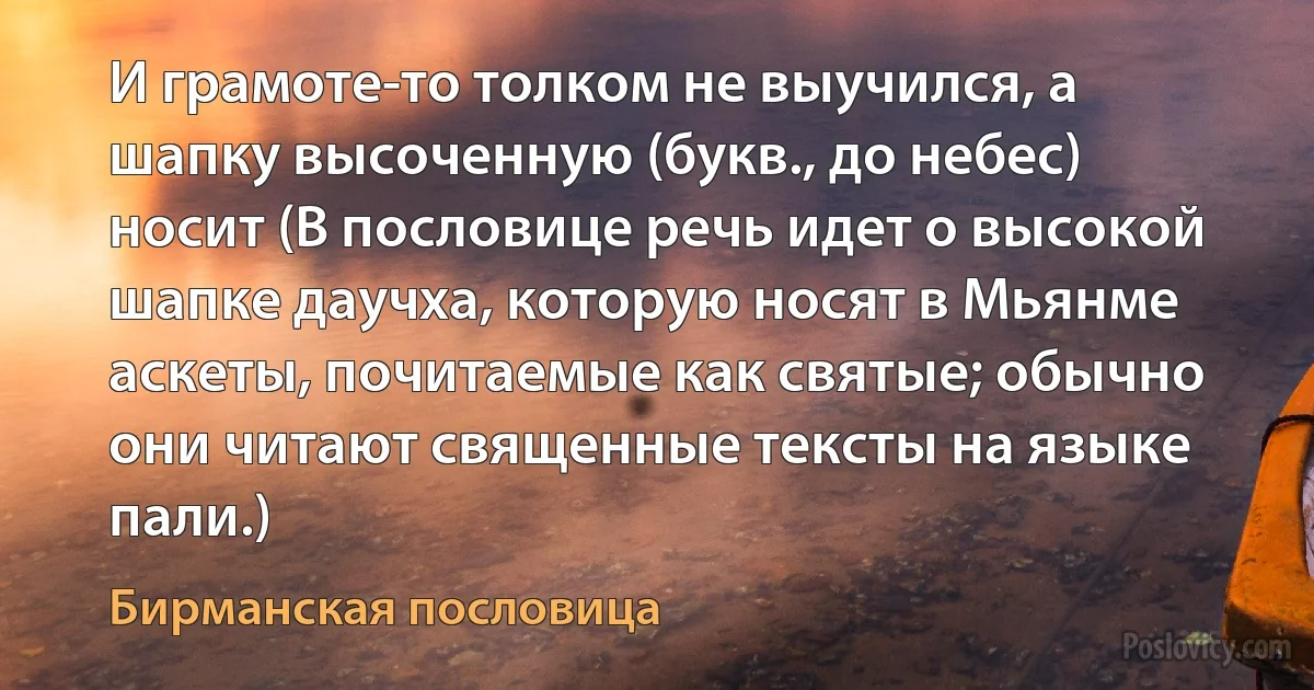 И грамоте-то толком не выучился, а шапку высоченную (букв., до небес) носит (В пословице речь идет о высокой шапке даучха, которую носят в Мьянме аскеты, почитаемые как святые; обычно они читают священные тексты на языке пали.) (Бирманская пословица)