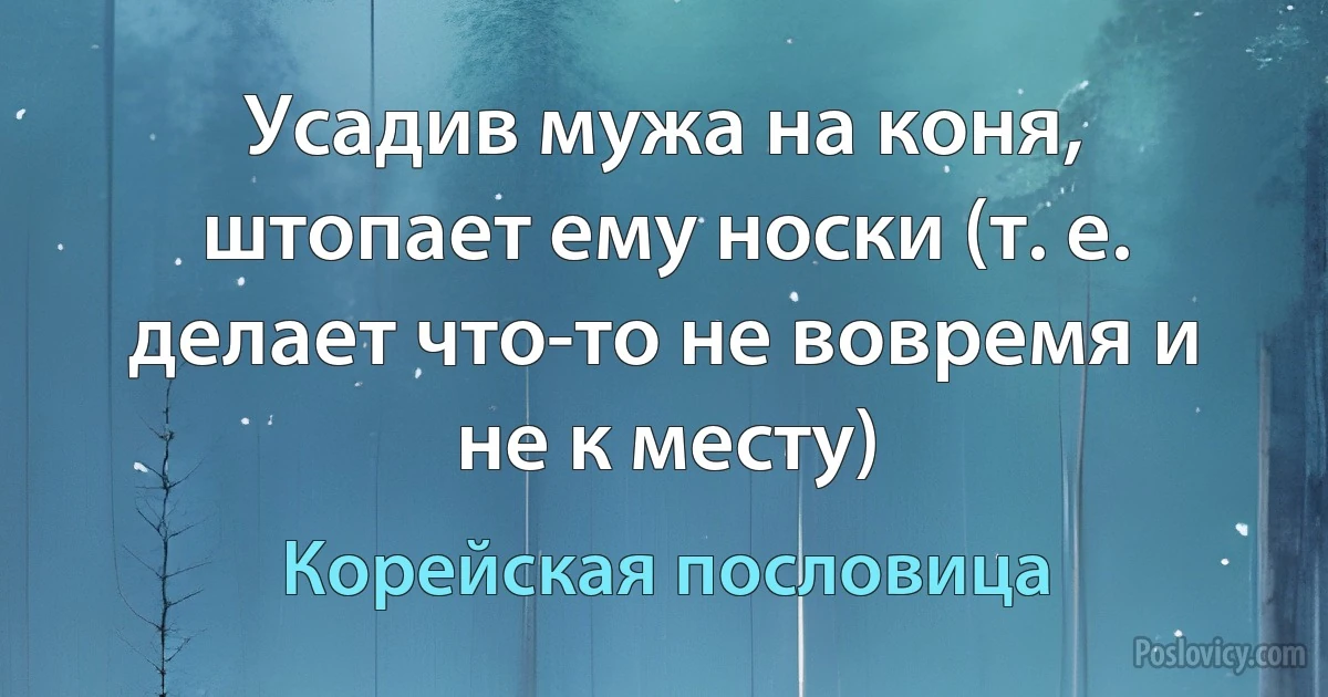 Усадив мужа на коня, штопает ему носки (т. е. делает что-то не вовремя и не к месту) (Корейская пословица)