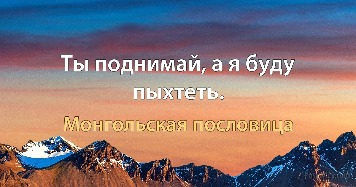 Ты поднимай, а я буду пыхтеть. (Монгольская пословица)