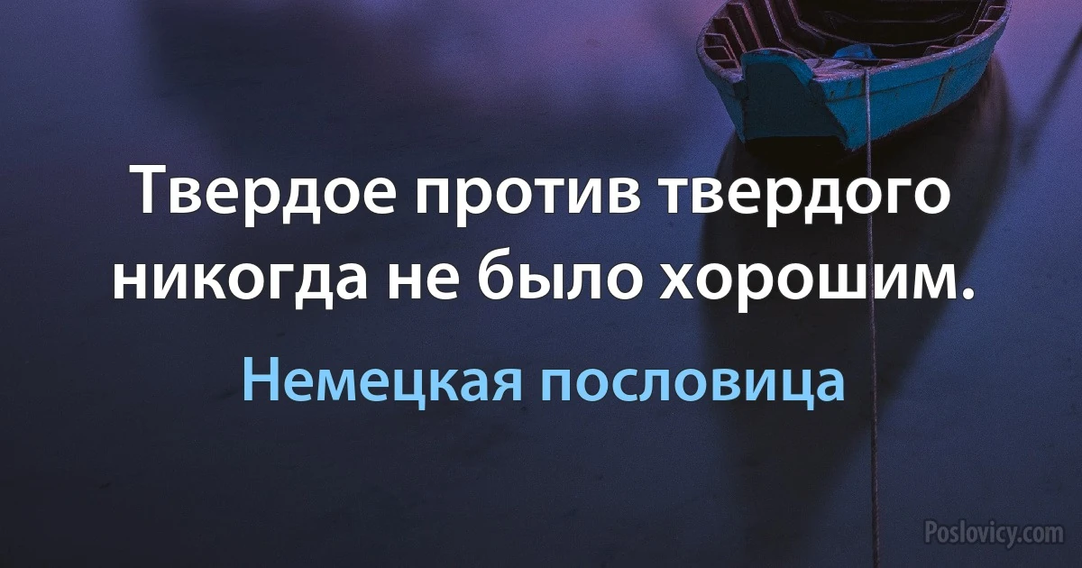 Твердое против твердого никогда не было хорошим. (Немецкая пословица)