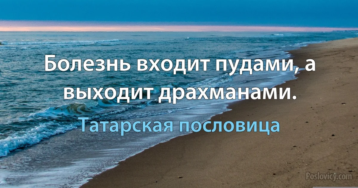 Болезнь входит пудами, а выходит драхманами. (Татарская пословица)