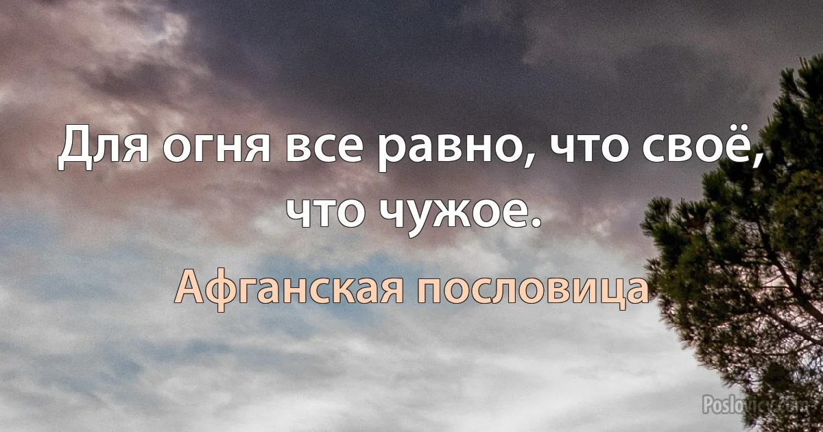 Для огня все равно, что своё, что чужое. (Афганская пословица)