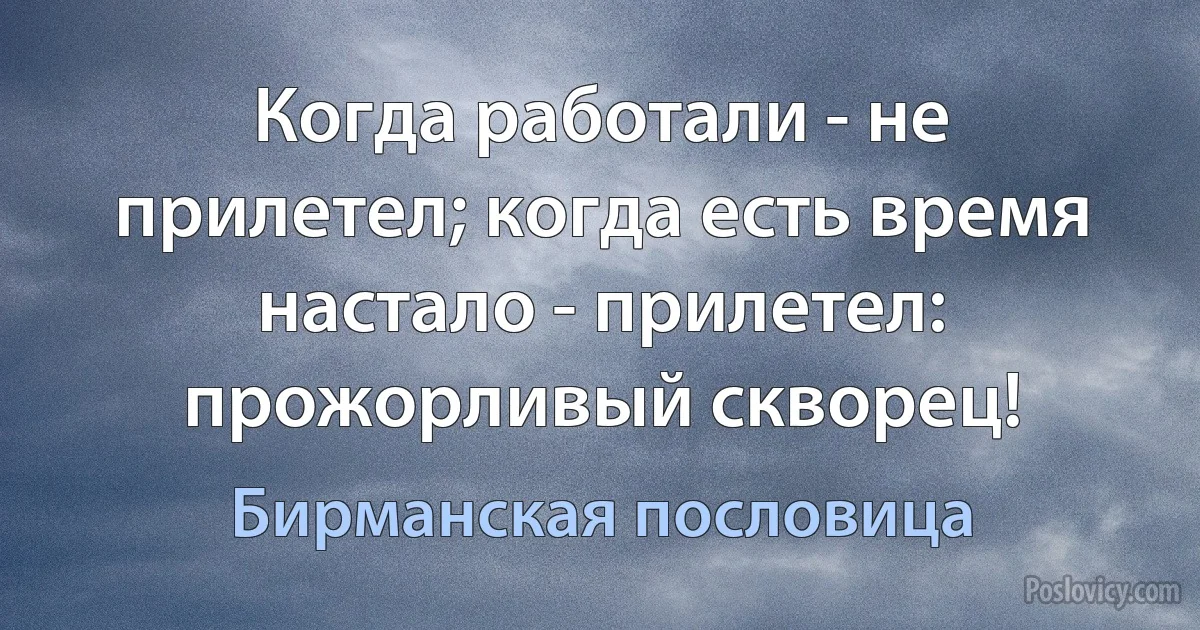 Когда работали - не прилетел; когда есть время настало - прилетел: прожорливый скворец! (Бирманская пословица)